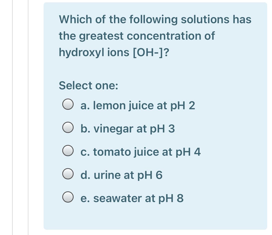 Which of the following solutions has
the greatest concentration of
hydroxyl ions [OH-]?
Select one:
a. lemon juice at pH 2
O b. vinegar at pH 3
O c. tomato juice at pH 4
O d. urine at pH 6
e. seawater at pH 8
