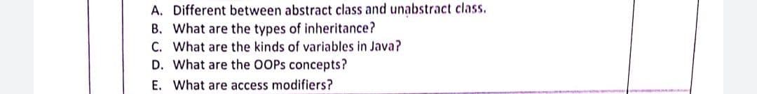A. Different between abstract class and unabstract class.
B. What are the types of inheritance?
C. What are the kinds of variables in Java?
D. What are the OOPS concepts?
E. What are access modifiers?
