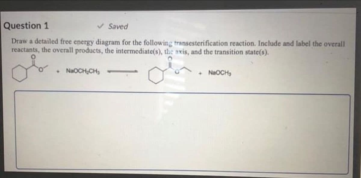 Question 1
Saved
Draw a detailed free energy diagram for the following transesterification reaction. Include and label the overall
reactants, the overall products, the intermediate(s), the axis, and the transition state(s).
• NaOCH,CH,
• NAOCH,
