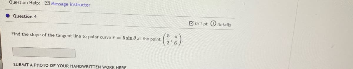 Question Help: Message instructor
Question 4
C 0/1 pt O Details
Find the slope of the tangent line to polar curve r = 5 sin 0 at the point
SUBMIT A PHOTO OF YOUR HANDWRITTEN WORK HERE
