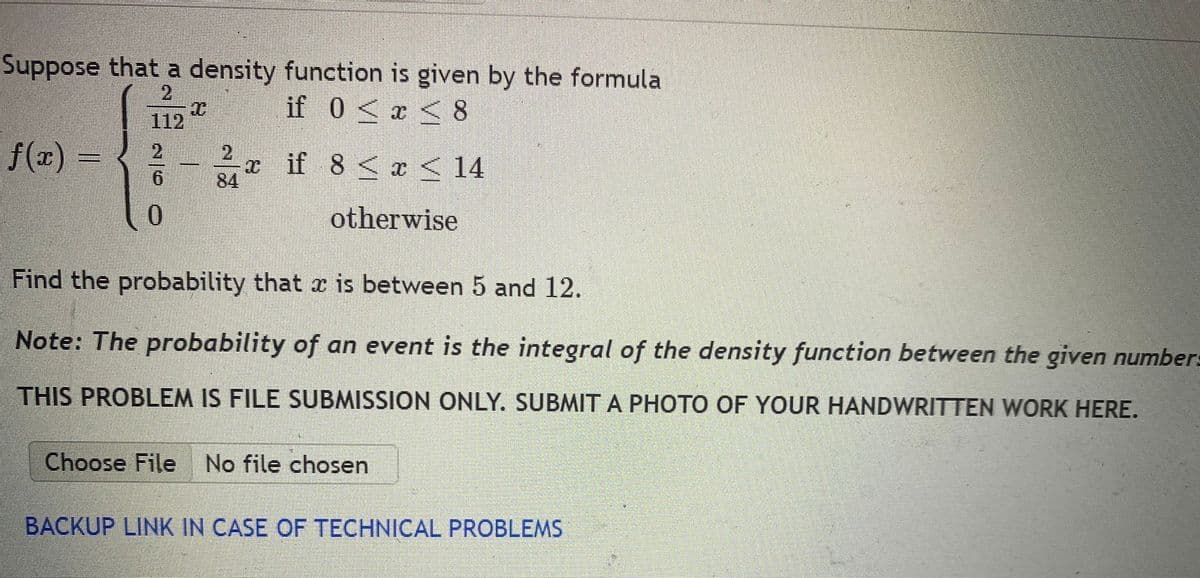 Suppose that a density function is given by the formula
if 0<x < 8
2.
112
2
x if 8 <x < 14
84
otherwise
Find the probability that x is between 5 and 12.
Note: The probability of an event is the integral of the density function between the given number=
THIS PROBLEM IS FILE SUBMISSION ONLY. SUBMIT A PHOTO OF YOUR HANDWRITTEN WORK HERE.
Choose File No file chosen
BACKUP LINK IN CASE OF TECHNICAL PROBLEMS
