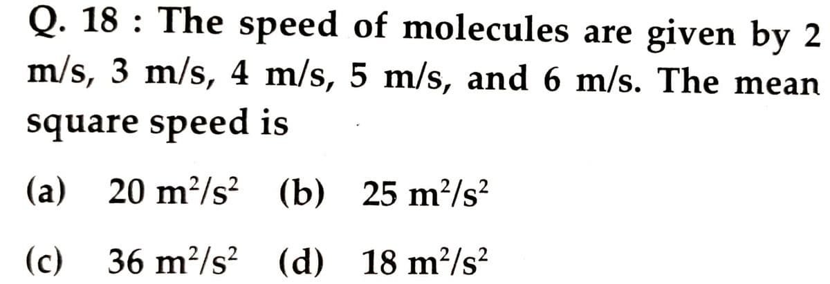 Q. 18 : The speed of molecules are given by 2
m/s, 3 m/s, 4 m/s, 5 m/s, and 6 m/s. The mean
square speed is
(a) (b) 25 m?/s²
20 m²/s?
(c)
36 m²/s? (d) 18 m²/s?
