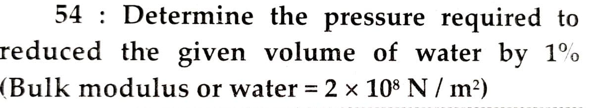 54 : Determine the pressure required to
reduced the given volume of water by 1%
(Bulk modulus or water = 2 x 108 N / m²)
