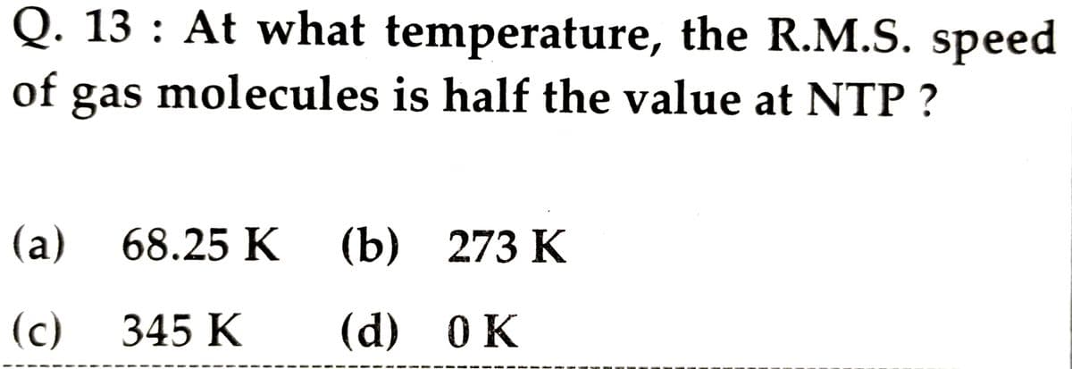 Q. 13 : At what temperature, the R.M.S. speed
of molecules is half the value at NTP ?
gas
(а) 68.25 К
(b) 273 К
(c)
345 К
(d) 0K
