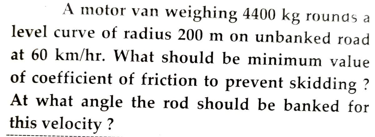 A motor van weighing 4400 kg rounds a
level curve of radius 200 m on unbanked road
at 60 km/hr. What should be minimum value
of coefficient of friction to prevent skidding ?
At what angle the rod should be banked for
this velocity ?
