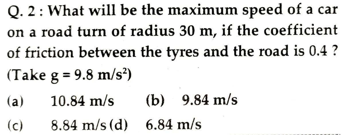 Q. 2: What will be the maximum speed of a car
on a road turn of radius 30 m, if the coefficient
of friction between the tyres and the road is 0.4 ?
(Take g = 9.8 m/s?)
%3D
(a)
10.84 m/s
(b) 9.84 m/s
(c)
8.84 m/s (d)
6.84 m/s
