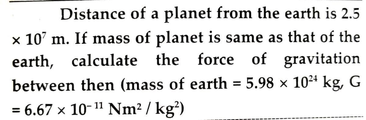 Distance of a planet from the earth is 2.5
x 10' m. If mass of planet is same as that of the
earth, calculate the force of gravitation
between then (mass of earth = 5.98 × 1024 kg, G
%3D
= 6.67 × 10-11 Nm2 / kg²)
%3D

