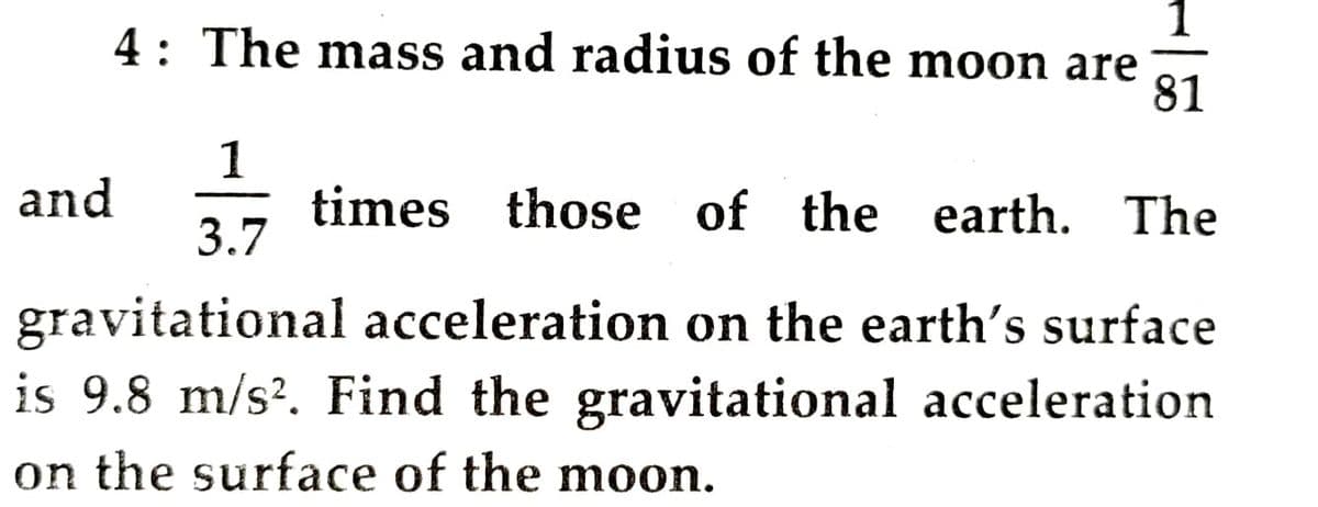 4: The mass and radius of the moon are
81
1
and
times those of the earth. The
3.7
gravitational acceleration on the earth's surface
is 9.8 m/s?. Find the gravitational acceleration
on the surface of the moon.

