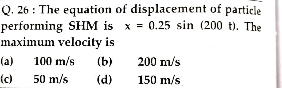 Q. 26 : The equation of displacement of particle
performing SHM is x = 0.25 sin (200 t). The
maximum velocity is
(а)
100 m/s
(b)
200 m/s
(c)
50 m/s
(d)
150 m/s
