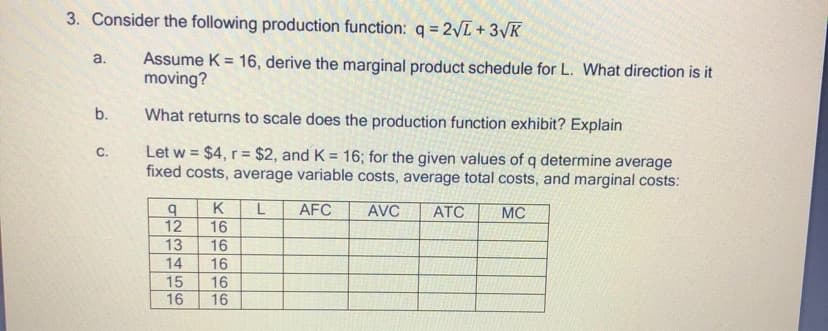 3. Consider the following production function: q = 2VL + 3VK
Assume K = 16, derive the marginal product schedule for L. What direction is it
moving?
a.
b.
What returns to scale does the production function exhibit? Explain
Let w = $4, r = $2, and K = 16; for the given values of q determine average
fixed costs, average variable costs, average total costs, and marginal costs:
C.
%3D
%3D
K
AFC
AVC
АТС
MC
12
16
14
16
16
16
O66O66
LN34
L56
