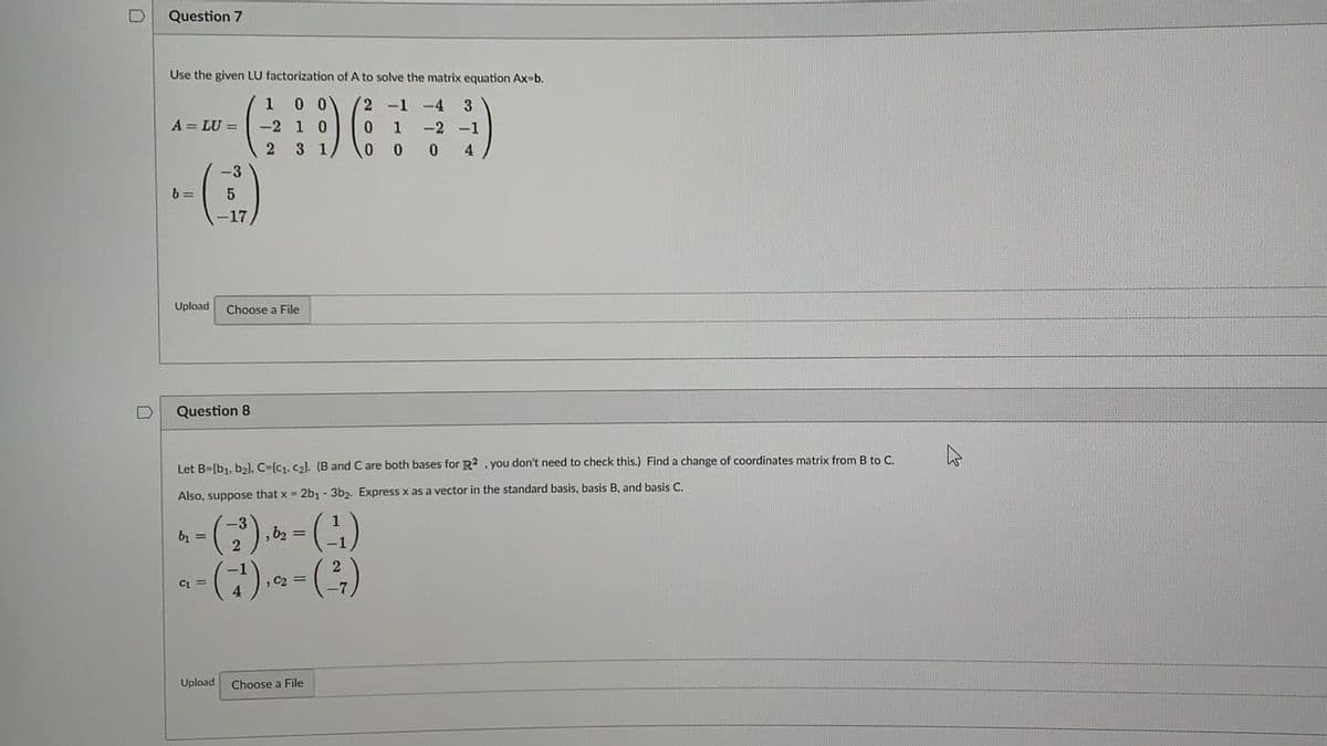Question 7
Use the given LU factorization of A to solve the matrix equation Ax-b.
1 00
(2 -1 -4
3
A = LU =
-2 1 0
1
-2 -1
3 1
4
-3
b =
17
Upload
Choose a File
Question 8
Let B-[b1, ba), C=[C1, cal. (B and C are both bases for R? . you don't need to check this.) Find a change of coordinates matrix from B to C.
Also, suppose that x = 2b, - 3b2. Express x as a vector in the standard basis, basis B. and basis C.
()
bị =
,b2 =
C1 =
4.
, C2 =
Upload
Choose a File
