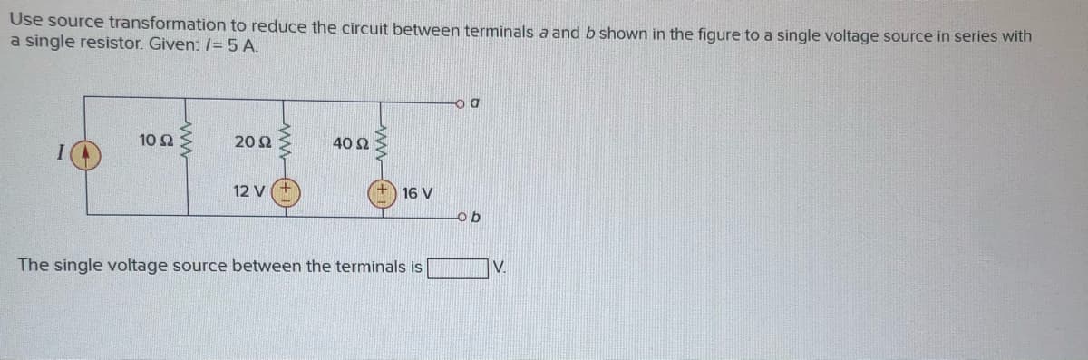 Use source transformation to reduce the circuit between terminals a and b shown in the figure to a single voltage source in series with
a single resistor. Given: /= 5 A.
10 Ω
20 2
40 Ω
12 V
16 V
The single voltage source between the terminals is
V.
