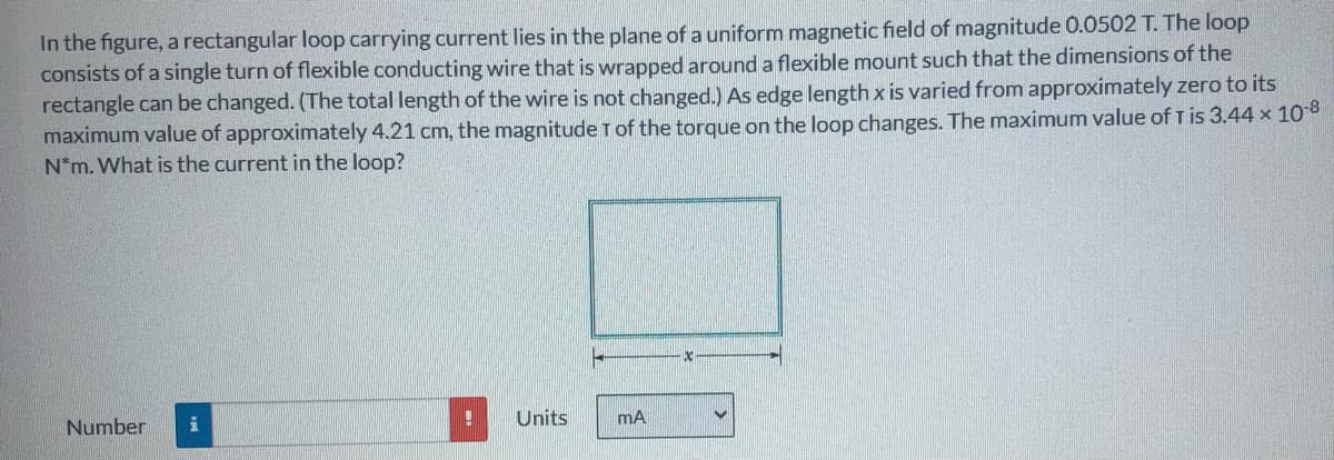 In the figure, a rectangular loop carrying current lies in the plane of a uniform magnetic field of magnitude 0.0502 T. The loop
consists of a single turn of flexible conducting wire that is wrapped around a flexible mount such that the dimensions of the
rectangle can be changed. (The total length of the wire is not changed.) As edge length x is varied from approximately zero to its
maximum value of approximately 4.21 cm, the magnitude T of the torque on the loop changes. The maximum value of T is 3.44 x 108
N*m. What is the current in the loop?
Number
i
Units
