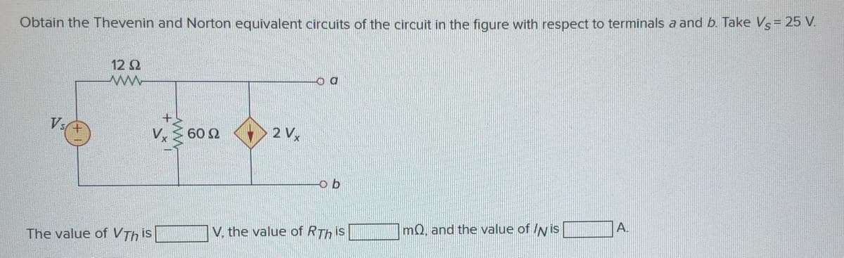 Obtain the Thevenin and Norton equivalent circuits of the circuit in the figure with respect to terminals a and b. Take Vs= 25 V.
12 2
V.
V,
2 V
o b
The value of VTh is
V, the value of RTh is
mQ, and the value of IN is
A.
