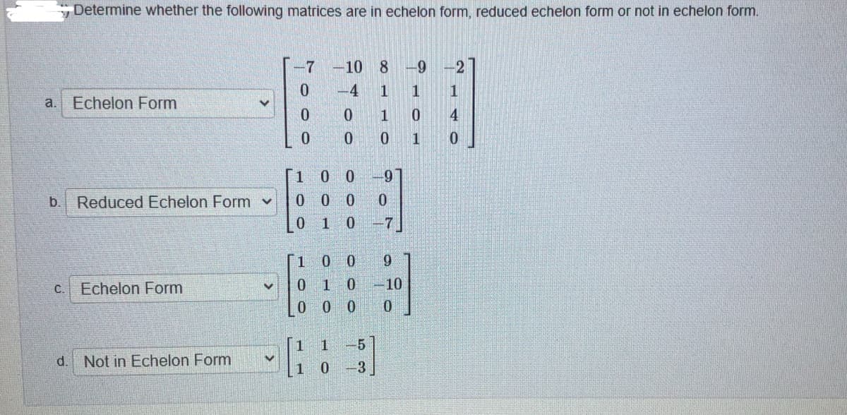 Determine whether the following matrices are in echelon form, reduced echelon form or not in echelon form.
-7
-10
8.
6-
-2
-4
1
a.
Echelon Form
1
4
1
1.
0 0
b.
Reduced Echelon Form v
0 0 0
1
0.
-7
1
6.
Echelon Form
1
0.
-10
C.
0.
0.
0.
1
-5
d.
Not in Echelon Form
0 -3
