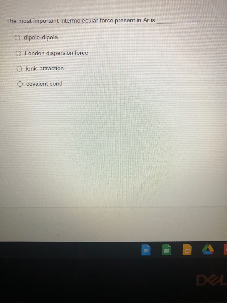 The most important intermolecular force present in Ar is
dipole-dipole
London dispersion force
lonic attraction
covalent bond
DEL
