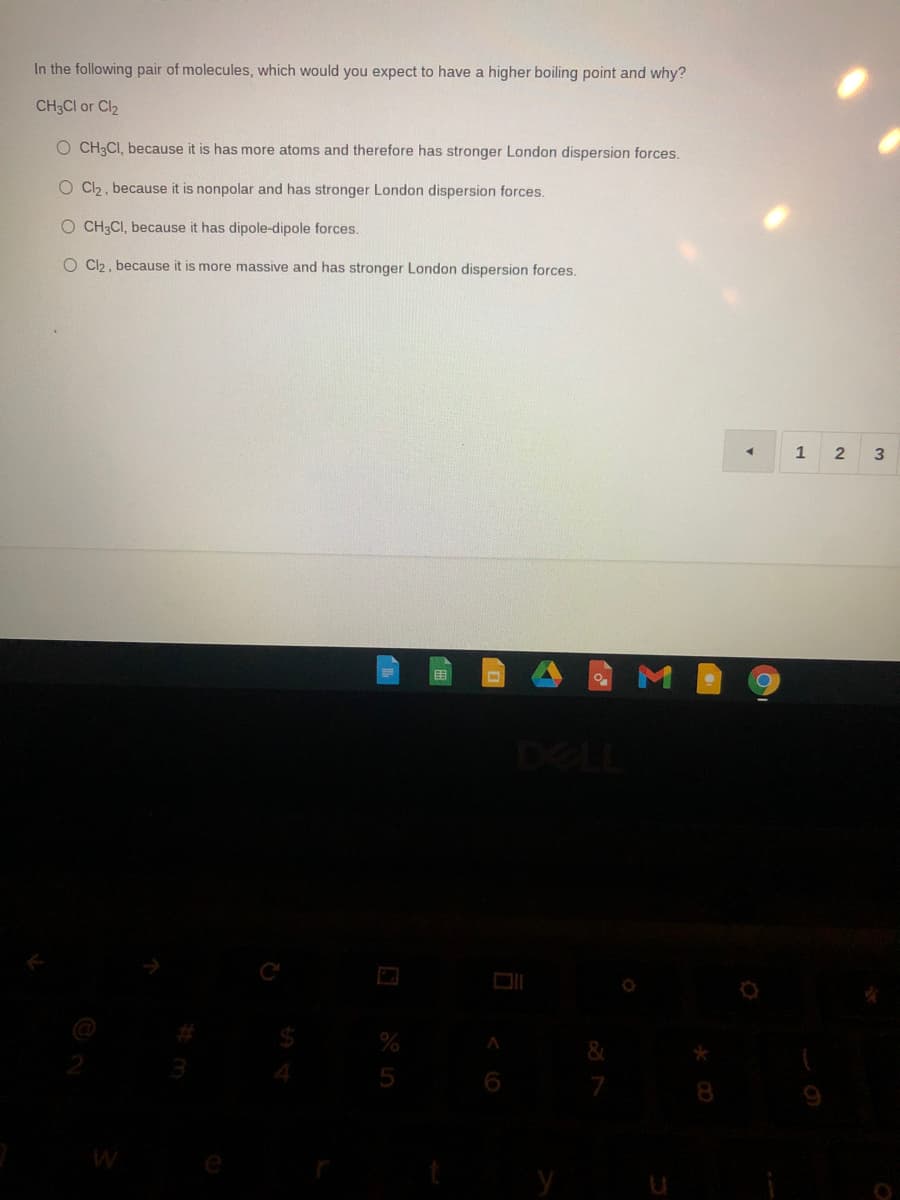 In the following pair of molecules, which would you expect to have a higher boiling point and why?
CH3CI or Cl2
O CH3CI, because it is has more atoms and therefore has stronger London dispersion forces.
O C2, because it is nonpolar and has stronger London dispersion forces.
O CH3CI, because it has dipole-dipole forces.
O C2, because it is more massive and has stronger London dispersion forces.
2
DELL
5
