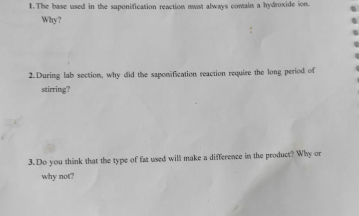 1. The base used in the saponification reaction must always contain a hydroxide ion.
Why?
2. During lab section, why did the saponification reaction require the long period of
stirring?
3. Do you think that the type of fat used will make a difference in the product? Why or
why not?