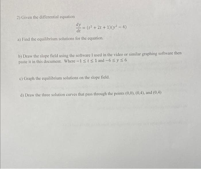 2) Given the differential equation
dy
= (t² + 2t + 1)(y² - 4)
dt
a) Find the equilibrium solutions for the equation.
b) Draw the slope field using the software I used in the video or similar graphing software then
paste it in this document. Where -1≤t≤1 and -6 ≤ y ≤6
c) Graph the equilibrium solutions on the slope field.
d) Draw the three solution curves that pass through the points (0,0), (0,4), and (0,4)