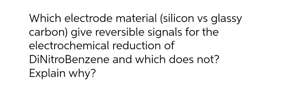 Which electrode material (silicon vs glassy
carbon) give reversible signals for the
electrochemical reduction of
DiNitro Benzene and which does not?
Explain why?