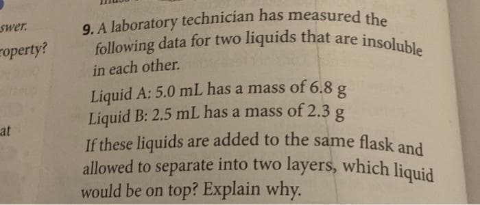 swer.
operty?
at
9. A laboratory technician has measured the
following data for two liquids that are i
in each other.
Liquid A: 5.0 mL has a mass of 6.8 g
Liquid B: 2.5 mL has a mass of 2.3 g
If these liquids are added to the same flask and
allowed to separate into two layers, which liquid
would be on top? Explain why.