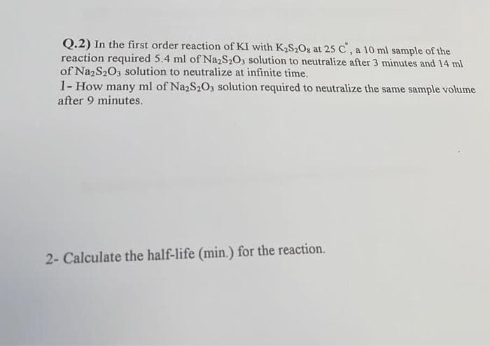 Q.2) In the first order reaction of KI with K₂S₂O8 at 25 C°, a 10 ml sample of the
reaction required 5.4 ml of Na2S2O3 solution to neutralize after 3 minutes and 14 ml
of Na2S2O3 solution to neutralize at infinite time.
1- How many ml of Na2S2O3 solution required to neutralize the same sample volume
after 9 minutes.
2- Calculate the half-life (min.) for the reaction.