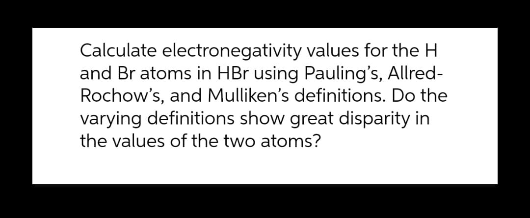 Calculate electronegativity values for the H
and Br atoms in HBr using Pauling's, Allred-
Rochow's, and Mulliken's definitions. Do the
varying definitions show great disparity in
the values of the two atoms?