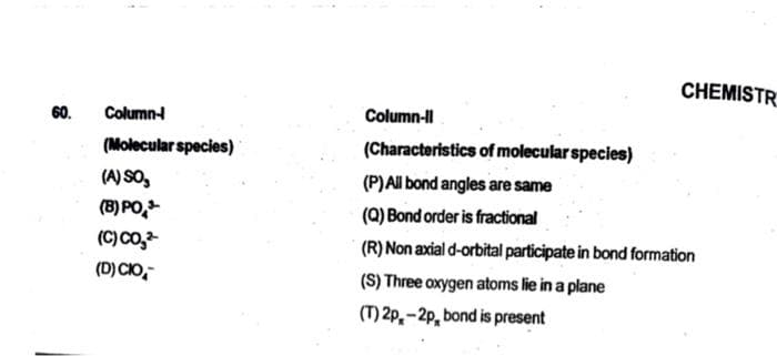 60.
Column-
(Molecular species)
(A) SO,
(8) PO
(C) CO₂²
(D) CIO
CHEMISTR
Column-II
(Characteristics of molecular species)
(P) All bond angles are same
(Q) Bond order is fractional
(R) Non axial d-orbital participate in bond formation
(S) Three oxygen atoms lie in a plane
(T) 2p-2p, bond is present