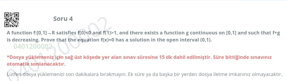 OXO
Soru 4
A function f:[0,1] –R satisfies f(0)<0 and f(1)>1, and there exists a function g continuous on [0,1] and such that f+g
is decreasing. Prove that the equation f(x)=0 has a solution in the open interval (0,1).
0401200002
*Dosya yüklemeniz için sağ üst köşede yer alan sınav süresine 15 dk dahil edilmiştir. Süre bittiğinde sınavınız
otomatik sonlanacaktır.
Lütfen dosya yüklemenizi son dakikalara bırakmayın. Ek süre ya da başka bir yerden dosya iletme imkanınız olmayacaktır.
