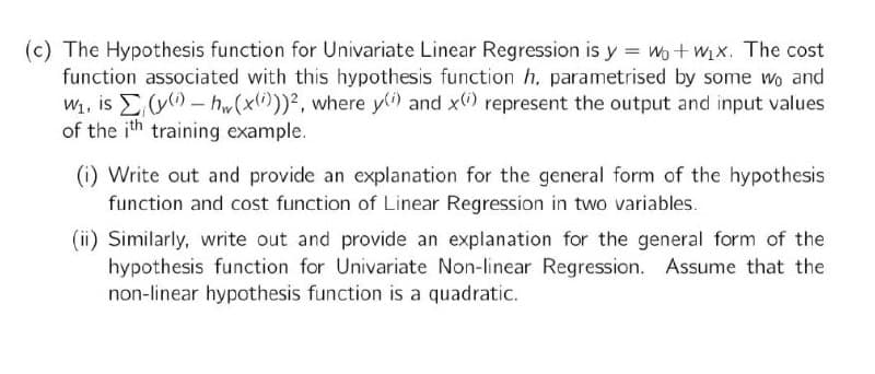 (c) The Hypothesis function for Univariate Linear Regression is y = wo+ wix. The cost
function associated with this hypothesis function h. parametrised by some wo and
W1, is E- hw(x))2, where y) and x) represent the output and input values
of the ith training example.
(i) Write out and provide an explanation for the general form of the hypothesis
function and cost function of Linear Regression in two variables.
(ii) Similarly, write out and provide an explanation for the general form of the
hypothesis function for Univariate Non-linear Regression. Assume that the
non-linear hypothesis function is a quadratic.
