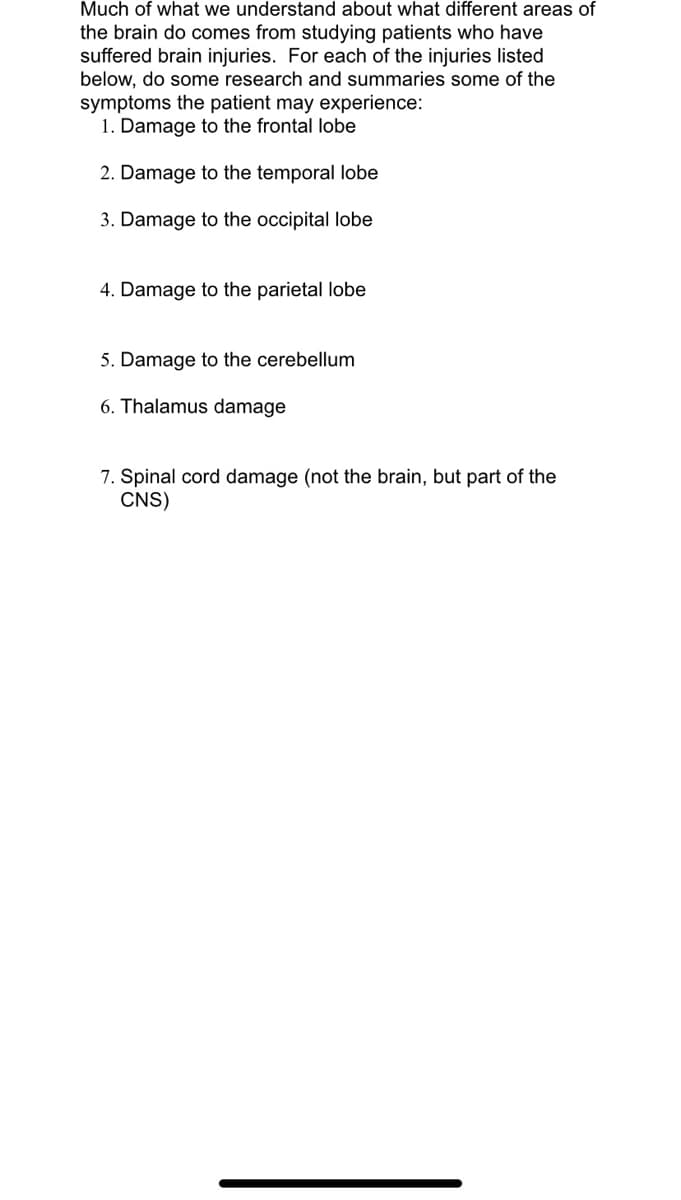 Much of what we understand about what different areas of
the brain do comes from studying patients who have
suffered brain injuries. For each of the injuries listed
below, do some research and summaries some of the
symptoms the patient may experience:
1. Damage to the frontal lobe
2. Damage to the temporal lobe
3. Damage to the occipital lobe
4. Damage to the parietal lobe
5. Damage to the cerebellum
6. Thalamus damage
7. Spinal cord damage (not the brain, but part of the
CNS)
