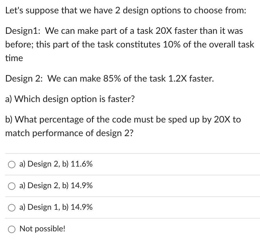 Let's suppose that we have 2 design options to choose from:
Design1: We can make part of a task 20X faster than it was
before; this part of the task constitutes 10% of the overall task
time
Design 2: We can make 85% of the task 1.2X faster.
a) Which design option is faster?
b) What percentage of the code must be sped up by 20X to
match performance of design 2?
a) Design 2, b) 11.6%
O a) Design 2, b) 14.9%
a) Design 1, b) 14.9%
Not possible!