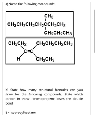 a) Name the following compounds:
CH3
CH3CH2CH2CH2CCH2CH3
CH2CH2CH3
CH3CH2
CH2CH2CH2CH3
C=C
CH2CH3
H
b) State how many structural formulas can you
draw for the following compounds. State which
carbon in trans-1-bromopropene bears the double
bond.
i) 4-isopropylheptane
