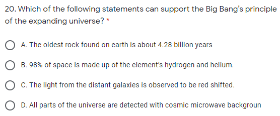 20. Which of the following statements can support the Big Bang's principle
of the expanding universe? *
O A. The oldest rock found on earth is about 4.28 billion years
O B. 98% of space is made up of the element's hydrogen and helium.
O C. The light from the distant galaxies is observed to be red shifted.
O D. All parts of the universe are detected with cosmic microwave backgroun

