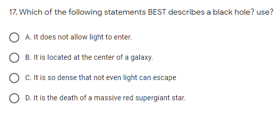 17. Which of the following statements BEST describes a black hole? use?
A. It does not allow light to enter.
O B. It is located at the center of a galaxy.
O C. It is so dense that not even light can escape
O D. It is the death of a massive red supergiant star.
