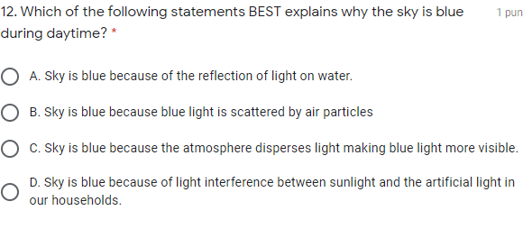 12. Which of the following statements BEST explains why the sky is blue
1 pun
during daytime? *
O A. Sky is blue because of the reflection of light on water.
O B. Sky is blue because blue light is scattered by air particles
O c. Sky is blue because the atmosphere disperses light making blue light more visible.
D. Sky is blue because of light interference between sunlight and the artificial light in
our households.
