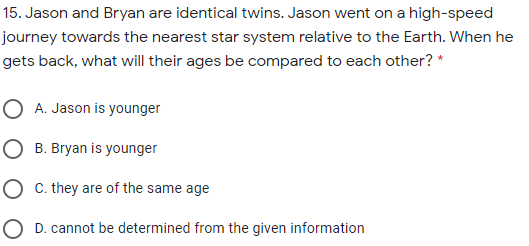 15. Jason and Bryan are identical twins. Jason went on a high-speed
journey towards the nearest star system relative to the Earth. When he
gets back, what will their ages be compared to each other? *
O A. Jason is younger
O B. Bryan is younger
O . they are of the same age
O D. cannot be determined from the given information
