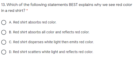 13. Which of the following statements BEST explains why we see red color
in a red shirt? *
O A. Red shirt absorbs red color.
O B. Red shirt absorbs all color and reflects red color.
O C. Red shirt disperses white light then emits red color.
O D. Red shirt scatters white light and reflects red color.
