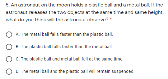 5. An astronaut on the moon holds a plastic ball and a metal ball. If the
astronaut releases the two objects at the same time and same height,
what do you think will the astronaut observe? *
A. The metal ball falls faster than the plastic ball.
B. The plastic ball falls faster than the metal ball.
C. The plastic ball and metal ball fall at the same time.
D. The metal ball and the plastic ball will remain suspended.
