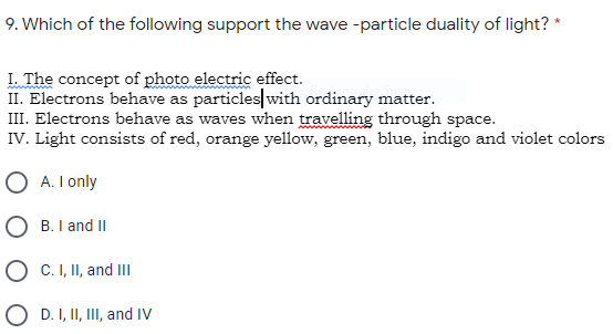9. Which of the following support the wave -particle duality of light? *
I. The concept of photo electric effect.
II. Electrons behave as particles with ordinary matter.
III. Electrons behave as waves when travelling through space.
IV. Light consists of red, orange yellow, green, blue, indigo and violet colors
O A. I only
O B. I and II
O C. I, II, and II
O D. I, II, III, and IV
