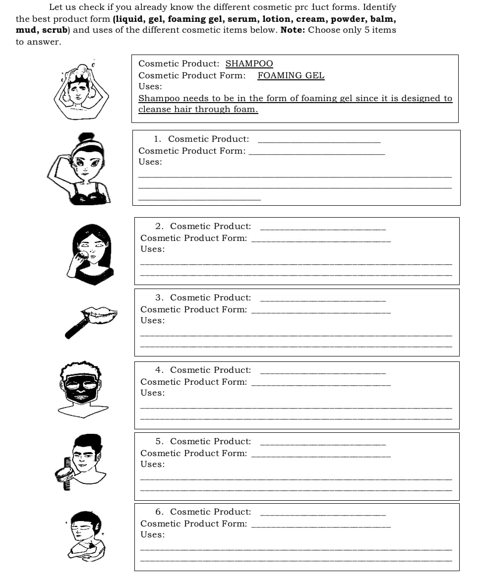 Let us check if you already know the different cosmetic prc luct forms. Identify
the best product form (liquid, gel, foaming gel, serum, lotion, cream, powder, balm,
mud, scrub) and uses of the different cosmetic items below. Note: Choose only 5 items
to answer.
Cosmetic Product: SHAMPOO
Cosmetic Product Form:
FOAMING GEL
Uses:
Shampoo needs to be in the form of foaming gel since it is designed to
cleanse hair through foam.
1. Cosmetic Product:
Cosmetic Product Form:
Uses:
2. Cosmetic Product:
Cosmetic Product Form:
Uses:
3. Cosmetic Product:
Cosmetic Product Form:
Uses:
4. Cosmetic Product:
Cosmetic Product Form:
Uses:
5. Cosmetic Product:
Cosmetic Product Form:
Uses:
6. Cosmetic Product:
Cosmetic Product Form:
Uses:
