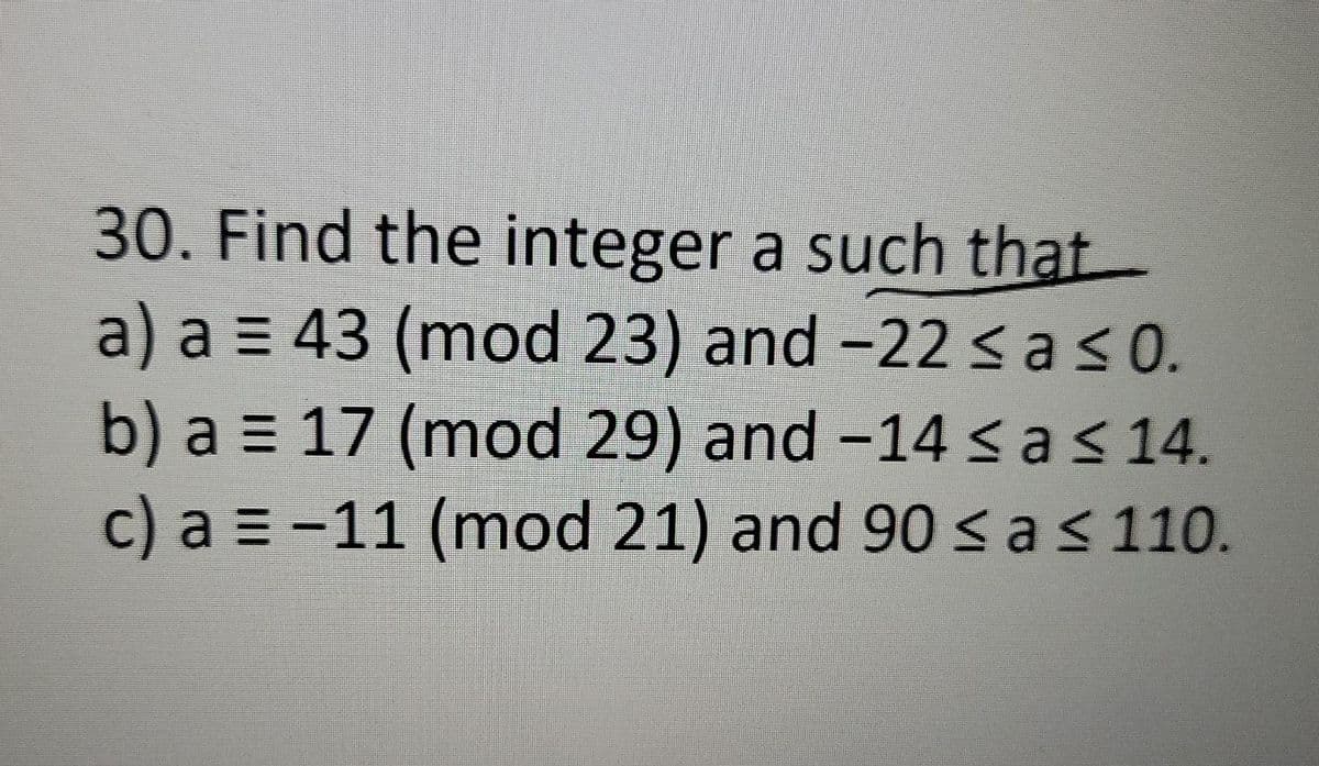 30. Find the integer a such that
a) a = 43 (mod 23) and -22<as0.
b) a = 17 (mod 29) and -14 < a< 14.
c) a = -11 (mod 21) and 90 < a< 110.
