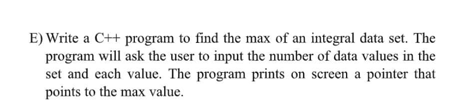 E) Write a C++ program to find the max of an integral data set. The
program will ask the user to input the number of data values in the
set and each value. The program prints on screen a pointer that
points to the max value.
