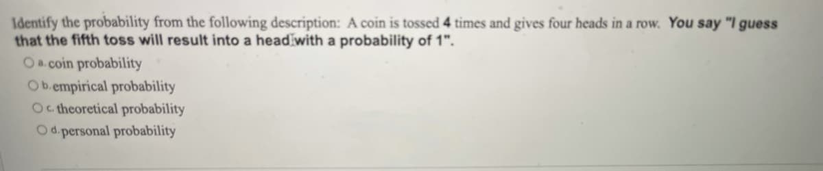 Identify the probability from the following description: A coin is tossed 4 times and gives four heads in a row. You say "I guess
that the fifth toss will result into a head with a probability of 1".
Oa.coin probability
Ob.empirical probability
Oc heoretical probability
Od.personal probability
