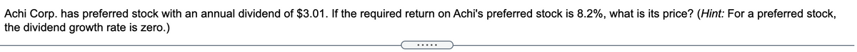 Achi Corp. has preferred stock with an annual dividend of $3.01. If the required return on Achi's preferred stock is 8.2%, what is its price? (Hint: For a preferred stock,
the dividend growth rate is zero.)
