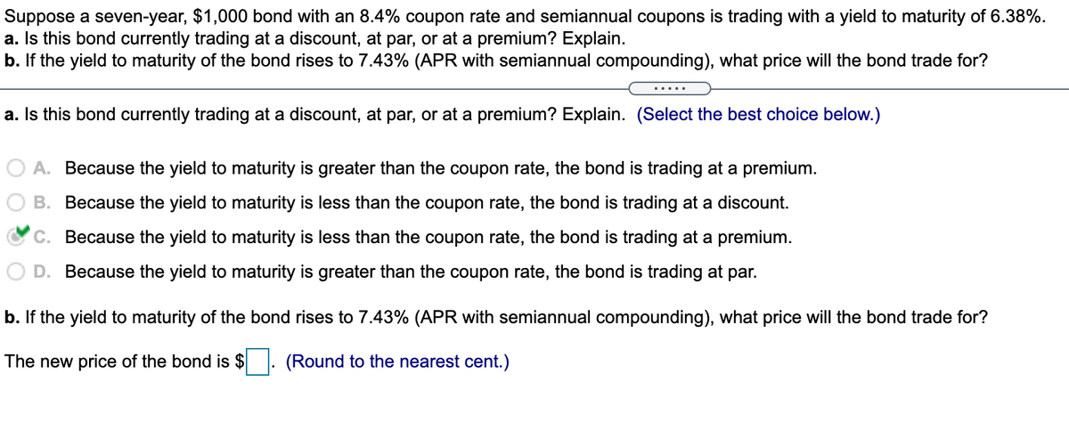 Suppose a seven-year, $1,000 bond with an 8.4% coupon rate and semiannual coupons is trading with a yield to maturity of 6.38%.
a. Is this bond currently trading at a discount, at par, or at a premium? Explain.
b. If the yield to maturity of the bond rises to 7.43% (APR with semiannual compounding), what price will the bond trade for?
a. Is this bond currently trading at a discount, at par, or at a premium? Explain. (Select the best choice below.)
A. Because the yield to maturity is greater than the coupon rate, the bond is trading at a premium.
B. Because the yield to maturity is less than the coupon rate, the bond is trading at a discount.
C. Because the yield to maturity is less than the coupon rate, the bond is trading at a premium.
D. Because the yield to maturity is greater than the coupon rate, the bond is trading at par.
b. If the yield to maturity of the bond rises to 7.43% (APR with semiannual compounding), what price will the bond trade for?
The new price of the bond is $
(Round to the nearest cent.)
