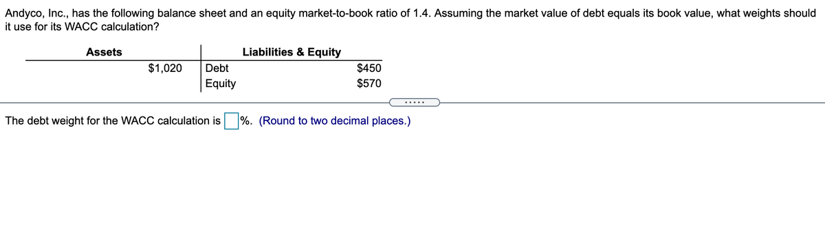 Andyco, Inc., has the following balance sheet and an equity market-to-book ratio of 1.4. Assuming the market value of debt equals its book value, what weights should
it use for its WACC calculation?
Assets
Liabilities & Equity
$1,020
$450
$570
Debt
Equity
The debt weight for the WACC calculation is
%. (Round to two decimal places.)
