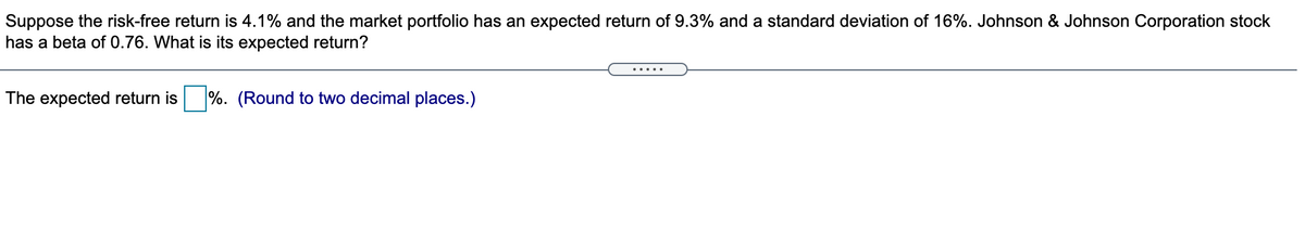 Suppose the risk-free return is 4.1% and the market portfolio has an expected return of 9.3% and a standard deviation of 16%. Johnson & Johnson Corporation stock
has a beta of 0.76. What is its expected return?
.....
The expected return is
%. (Round to two decimal places.)
