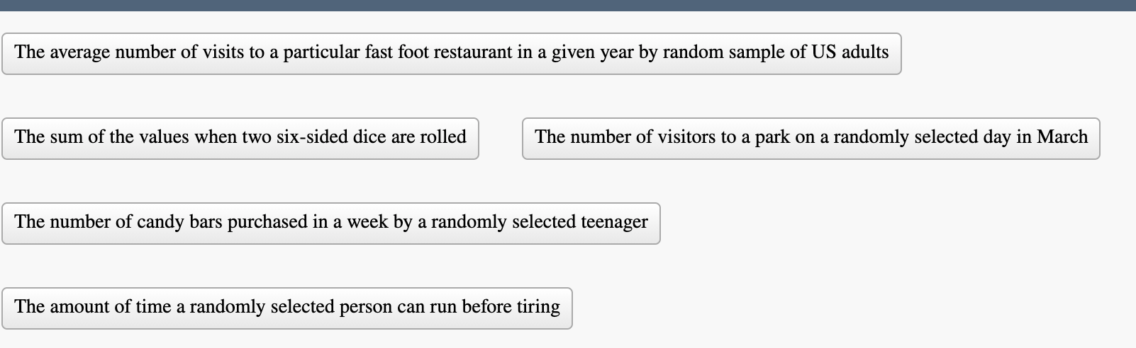The average number of visits to a particular fast foot restaurant in a given year by random sample of US adults
The sum of the values when two six-sided dice are rolled
The number of visitors to a park on a randomly selected day in March
