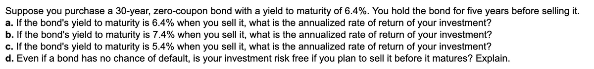Suppose you purchase a 30-year, zero-coupon bond with a yield to maturity of 6.4%. You hold the bond for five years before selling it.
a. If the bond's yield to maturity is 6.4% when you sell it, what is the annualized rate of return of your investment?
b. If the bond's yield to maturity is 7.4% when you sell it, what is the annualized rate of return of your investment?
c. If the bond's yield to maturity is 5.4% when you sell it, what is the annualized rate of return of your investment?
d. Even if a bond has no chance of default, is your investment risk free if you plan to sell it before it matures? Explain.
